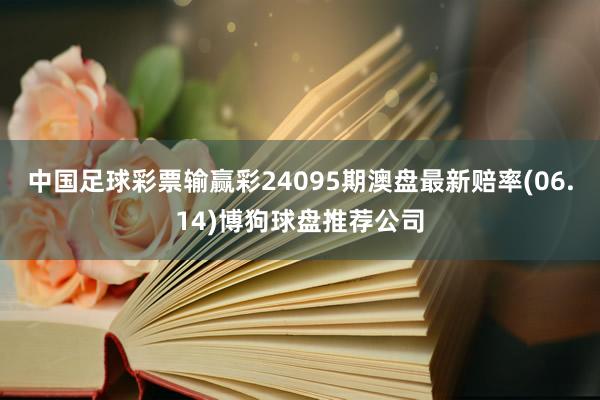 中国足球彩票输赢彩24095期澳盘最新赔率(06.14)博狗球盘推荐公司