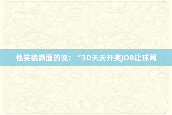 他笑貌满面的说：“3D天天开奖JOB让球网