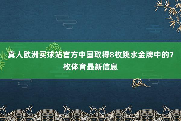 真人欧洲买球站官方中国取得8枚跳水金牌中的7枚体育最新信息