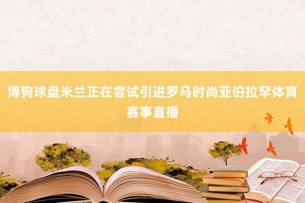 博狗球盘米兰正在尝试引进罗马时尚亚伯拉罕体育赛事直播