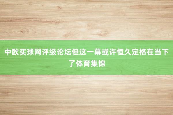 中欧买球网评级论坛但这一幕或许恒久定格在当下了体育集锦