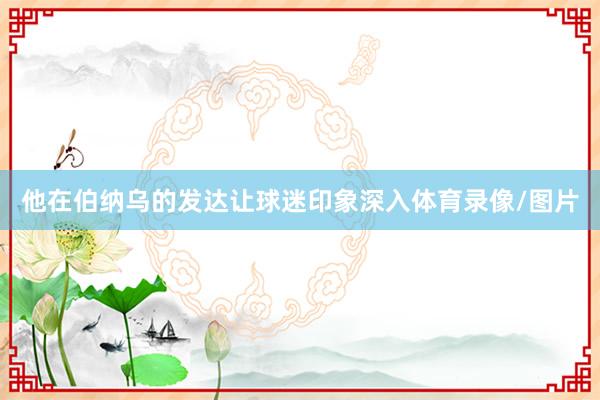 他在伯纳乌的发达让球迷印象深入体育录像/图片