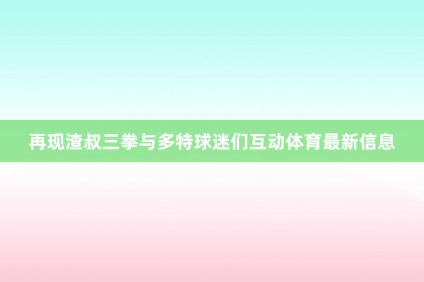 再现渣叔三拳与多特球迷们互动体育最新信息