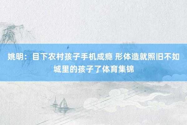 姚明：目下农村孩子手机成瘾 形体造就照旧不如城里的孩子了体育集锦