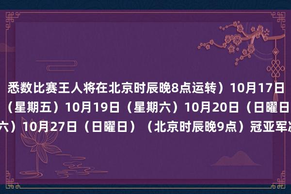 悉数比赛王人将在北京时辰晚8点运转）10月17日（星期四）10月18日（星期五）10月19日（星期六）10月20日（日曜日）10月26日（星期六）10月27日（日曜日）（北京时辰晚9点）冠亚军决赛;-;11月2日；英国伦敦O2体育馆决赛将于北京时辰晚10点运转11月2日（星期六）体育集锦