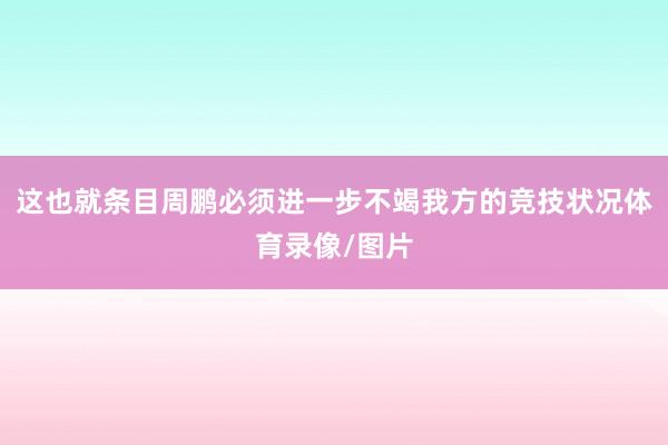 这也就条目周鹏必须进一步不竭我方的竞技状况体育录像/图片