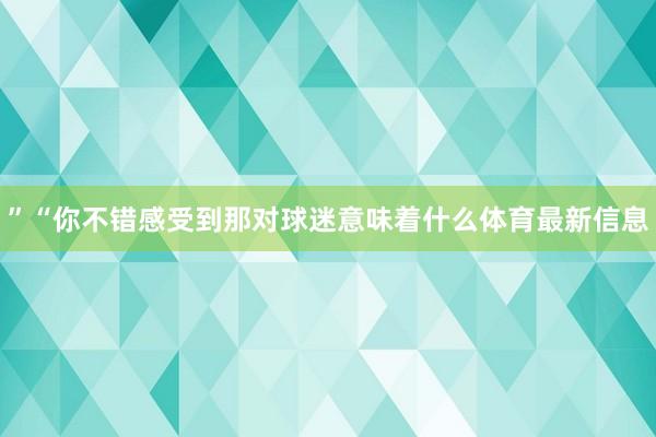 ”“你不错感受到那对球迷意味着什么体育最新信息