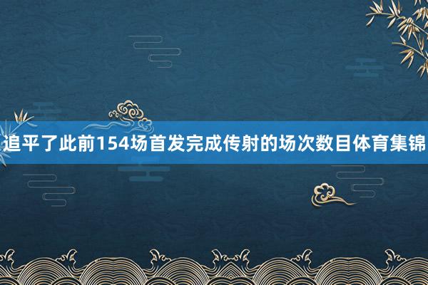 追平了此前154场首发完成传射的场次数目体育集锦