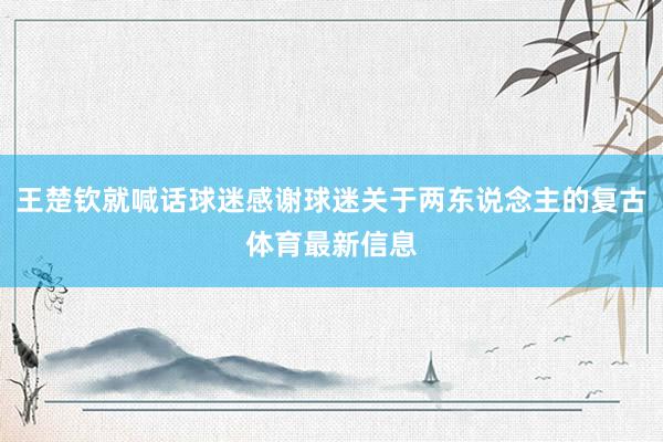 王楚钦就喊话球迷感谢球迷关于两东说念主的复古体育最新信息