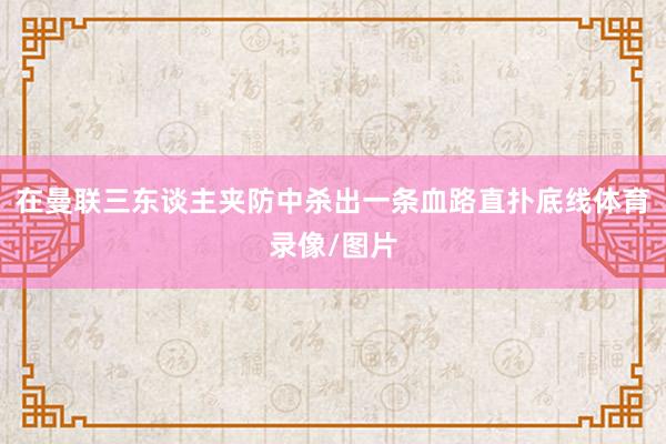 在曼联三东谈主夹防中杀出一条血路直扑底线体育录像/图片