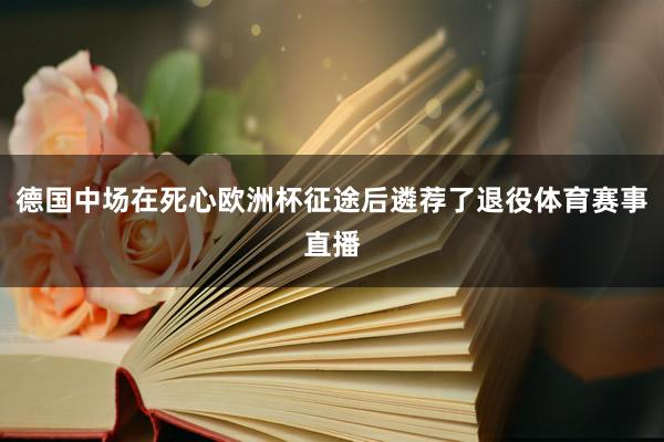 德国中场在死心欧洲杯征途后遴荐了退役体育赛事直播