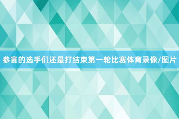 参赛的选手们还是打结束第一轮比赛体育录像/图片