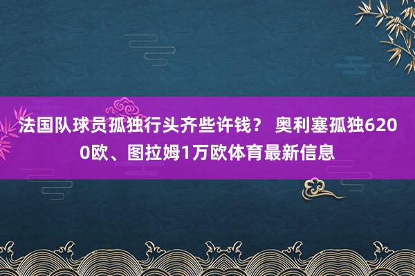 法国队球员孤独行头齐些许钱？ 奥利塞孤独6200欧、图拉姆1万欧体育最新信息