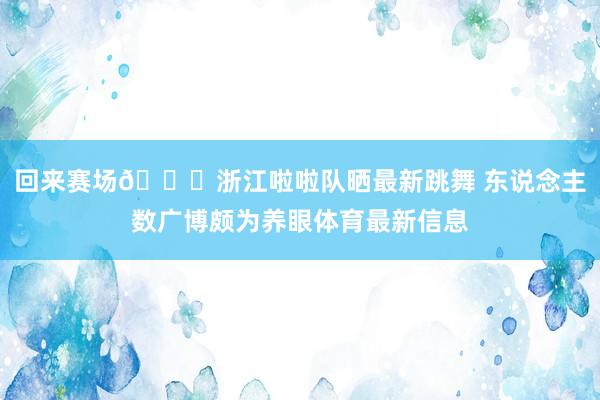 回来赛场😍浙江啦啦队晒最新跳舞 东说念主数广博颇为养眼体育最新信息