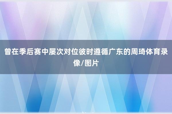 曾在季后赛中屡次对位彼时遵循广东的周琦体育录像/图片