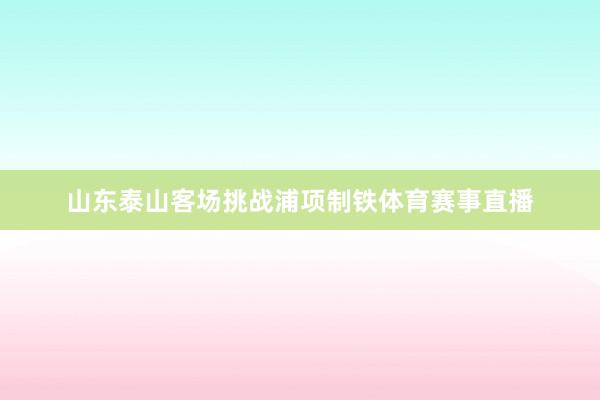 山东泰山客场挑战浦项制铁体育赛事直播